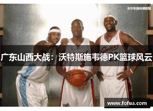 广东山西大战：沃特斯施韦德PK篮球风云